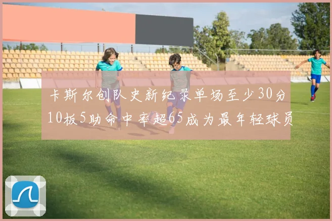 卡斯尔创队史新纪录单场至少30分10板5助命中率超65成为最年轻球员