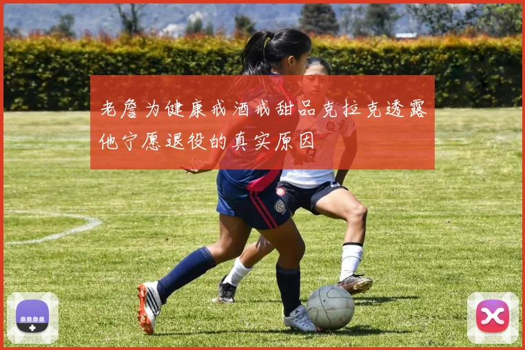 老詹为健康戒酒戒甜品克拉克透露他宁愿退役的真实原因