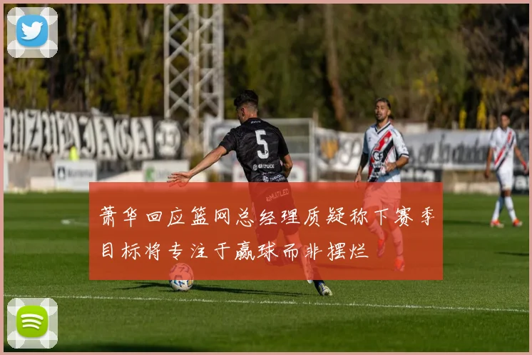 萧华回应篮网总经理质疑称下赛季目标将专注于赢球而非摆烂