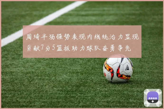 周琦半场强势表现内线统治力显现贡献7分5篮板助力球队奋勇争先