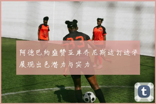 阿德巴约盛赞亚库乔尼斯边打边学展现出色潜力与实力