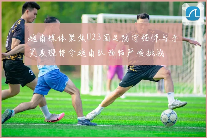 越南媒体聚焦U23国足防守强悍与李昊表现将令越南队面临严峻挑战
