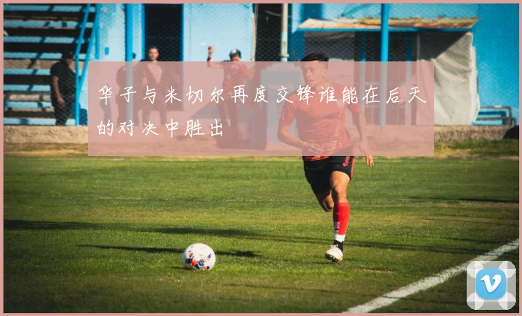 华子与米切尔再度交锋谁能在后天的对决中胜出
