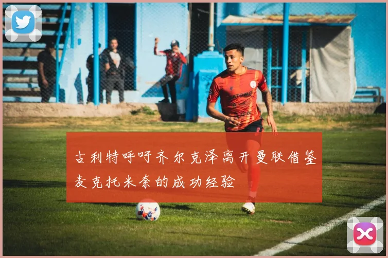 古利特呼吁齐尔克泽离开曼联借鉴麦克托米奈的成功经验