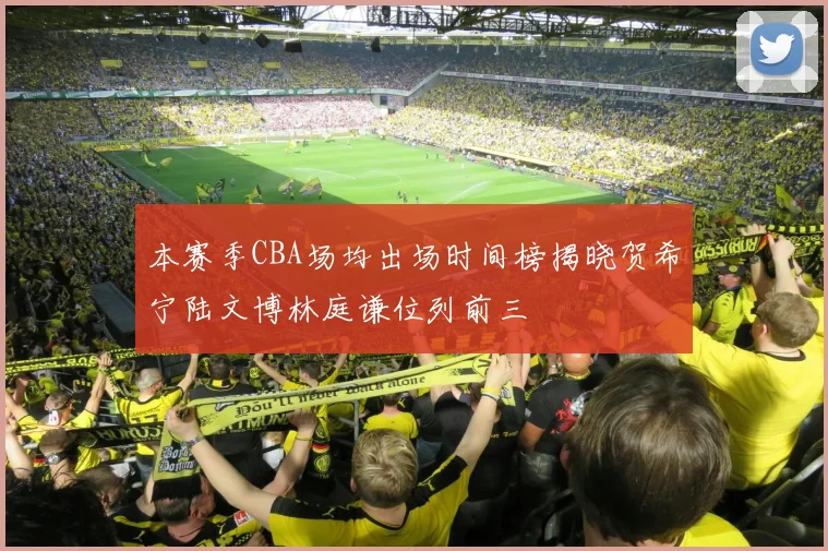 本赛季CBA场均出场时间榜揭晓贺希宁陆文博林庭谦位列前三
