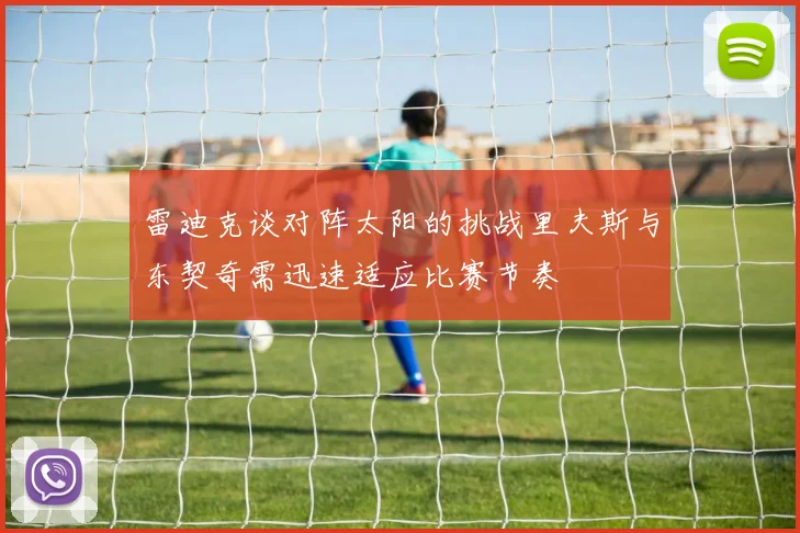 雷迪克谈对阵太阳的挑战里夫斯与东契奇需迅速适应比赛节奏