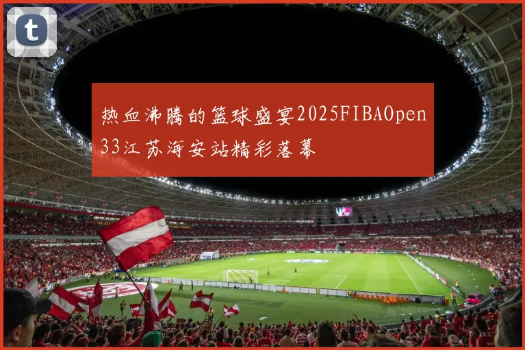 热血沸腾的篮球盛宴2025FIBAOpen33江苏海安站精彩落幕