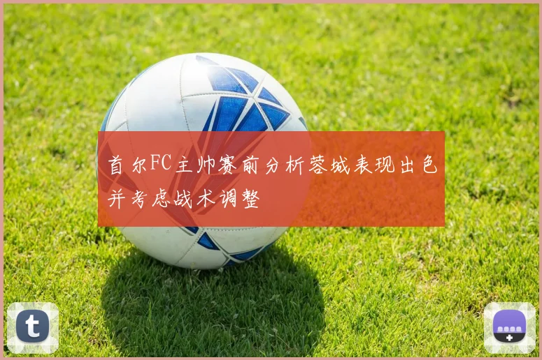 首尔FC主帅赛前分析蓉城表现出色并考虑战术调整
