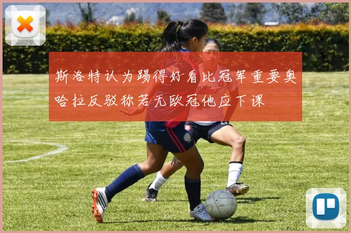 斯洛特认为踢得好看比冠军重要奥哈拉反驳称若无欧冠他应下课