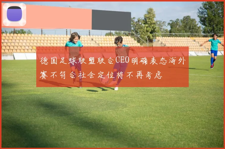 德国足球联盟联合CEO明确表态海外赛不符合社会定位将不再考虑