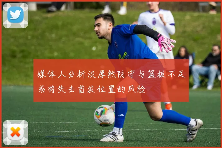 媒体人分析淡厚然防守与篮板不足或将失去首发位置的风险