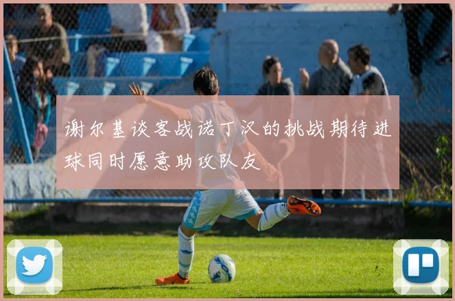 谢尔基谈客战诺丁汉的挑战期待进球同时愿意助攻队友
