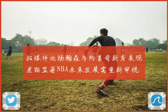 拓媒评论杨瀚森与约基奇新秀表现差距显著NBA未来发展需重新审视