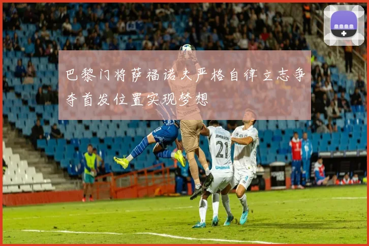 巴黎门将萨福诺夫严格自律立志争夺首发位置实现梦想