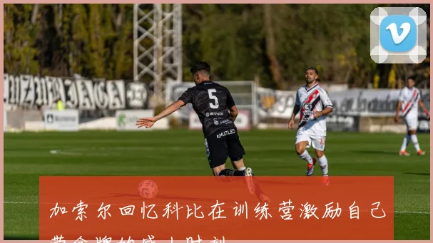 加索尔回忆科比在训练营激励自己带金牌的感人时刻