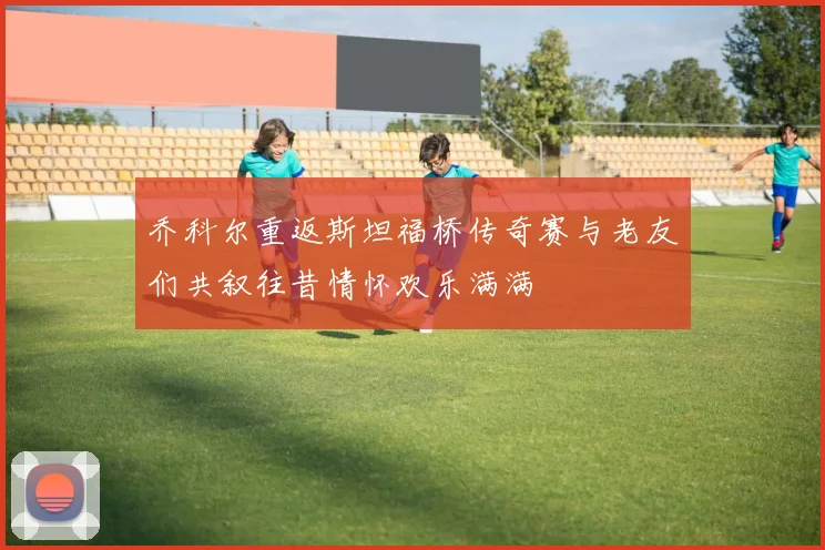 乔科尔重返斯坦福桥传奇赛与老友们共叙往昔情怀欢乐满满