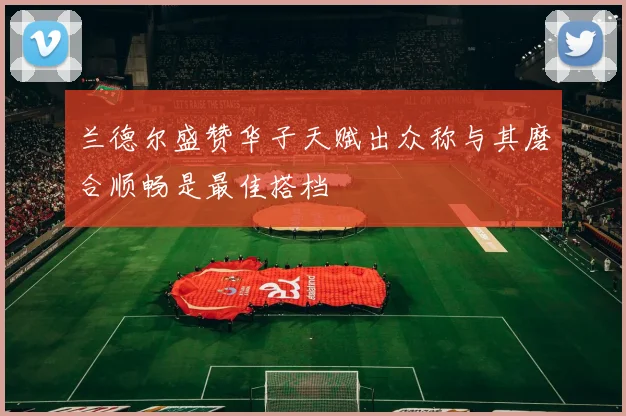兰德尔盛赞华子天赋出众称与其磨合顺畅是最佳搭档