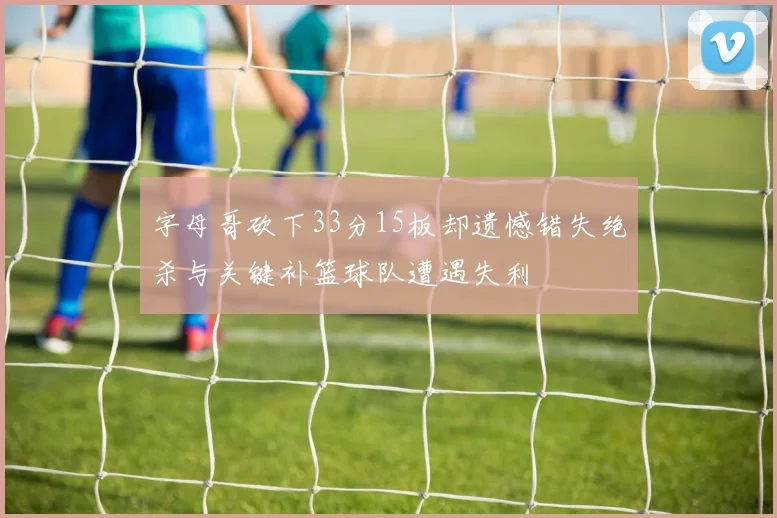 字母哥砍下33分15板却遗憾错失绝杀与关键补篮球队遭遇失利