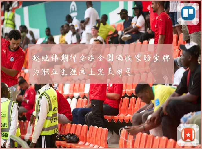赵继伟期待全运会圆满收官盼金牌为职业生涯画上完美句号