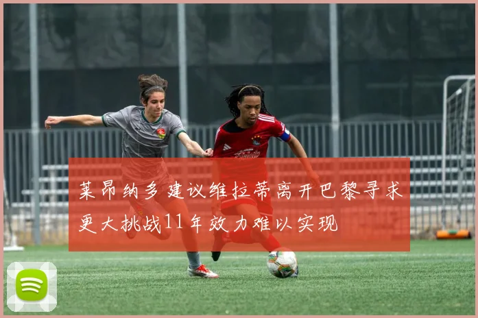 莱昂纳多建议维拉蒂离开巴黎寻求更大挑战11年效力难以实现