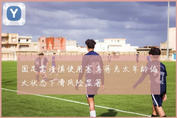 国足需谨慎使用塞鸟蒋光太年龄偏大状态下滑风险显著