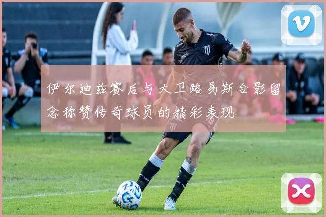 伊尔迪兹赛后与大卫路易斯合影留念称赞传奇球员的精彩表现
