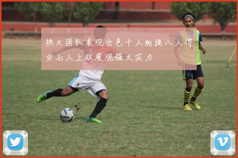 热火团队表现出色十人轮换八人得分七人上双展现强大实力