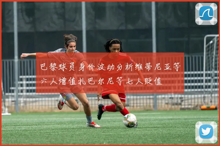 巴黎球员身价波动分析维蒂尼亚等六人增值扎巴尔尼等七人贬值