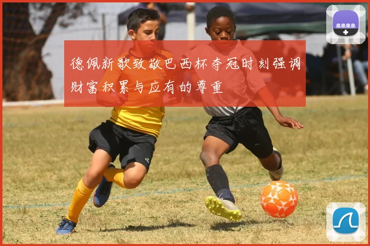 德佩新歌致敬巴西杯夺冠时刻强调财富积累与应有的尊重