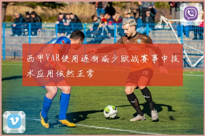 西甲VAR使用逐渐减少欧战赛事中技术应用依然正常