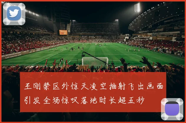 王刚禁区外惊天凌空抽射飞出画面引发全场惊叹落地时长超五秒