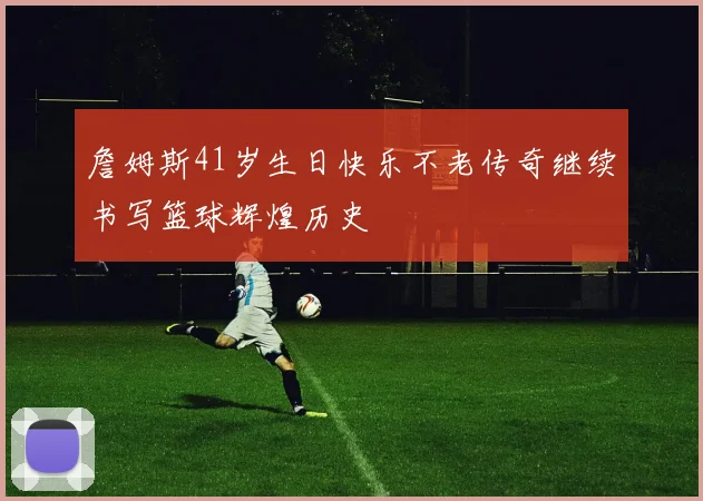 詹姆斯41岁生日快乐不老传奇继续书写篮球辉煌历史