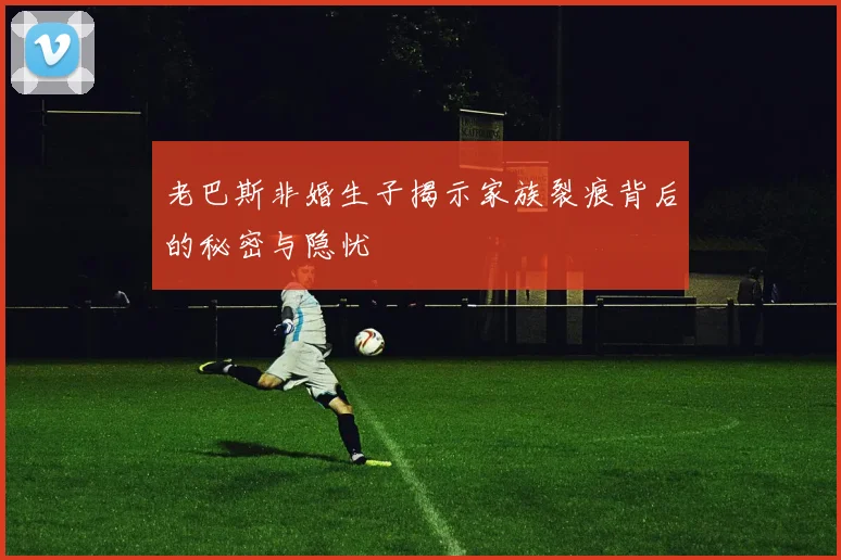 老巴斯非婚生子揭示家族裂痕背后的秘密与隐忧