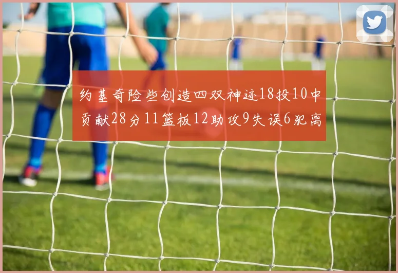 约基奇险些创造四双神迹18投10中贡献28分11篮板12助攻9失误6犯离场